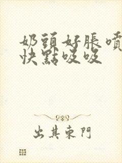 奶头好胀喷奶水快点吸吸