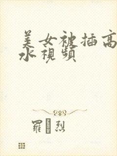 美女被插高潮喷水视频