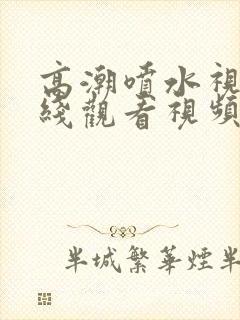 高潮喷水视频在线观看视频