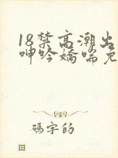 18禁高潮出水呻吟娇喘免费