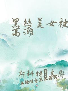 黑丝美女被插到高潮