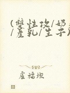 (双性攻/奶瘾/产乳/生子)