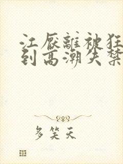 江厌离被狂c躁到高潮失禁小说