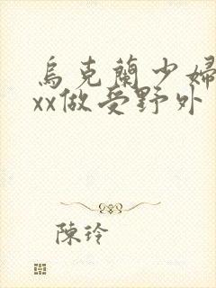 乌克兰少妇xxxx做受野外