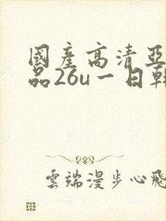 国产高清亚洲精品26u一日韩精品