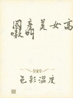 国产美女高潮嗷嗷叫