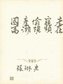 国产偷窥老熟女高潮视频在线