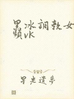 黑冰调教女奴视频vk