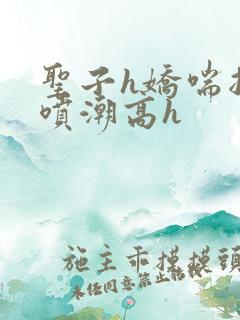 圣子h娇喘抽搐喷潮高h