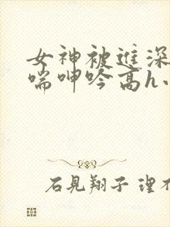 女神被进深处娇喘呻吟高h小说