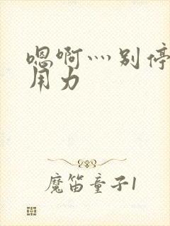 嗯啊灬别停啊灬用力