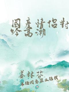 国产情侣对白呻吟高潮