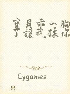 宝贝乖～胸罩脱了让我揉你的胸视频