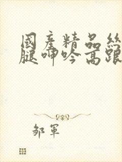 国产精品丝袜美腿呻吟高跟高潮视频