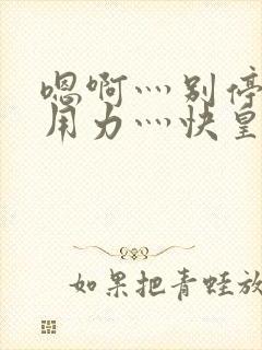 嗯啊灬别停啊灬用力灬快皇后