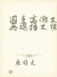 国产高潮又爽又无遮挡又视频