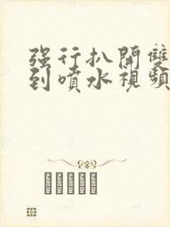 强行扒开双腿爽到喷水视频