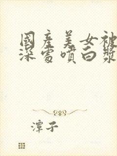 国产美女被啪进深处喷白浆