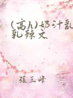 (高h)奶汁乱乳辣文