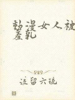 动漫女人被x吸羞乳