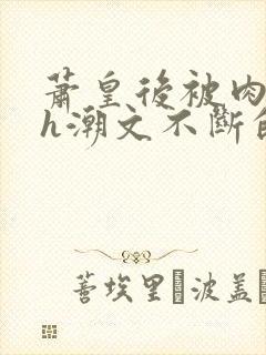 萧皇后被肉干高h潮文不断的app