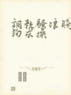 调教骚浪贱货母狗求操