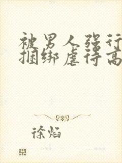 被男人强行束缚捆绑虐待高潮性调教