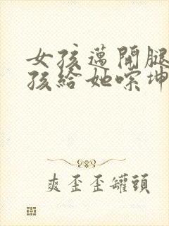 女孩迈开腿让男孩给她嗦坤巴