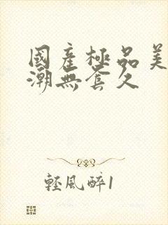 国产极品美女高潮无套久