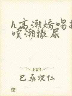 h高潮娇喝抽搐喷潮撒尿