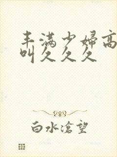 丰满少妇高潮惨叫久久久