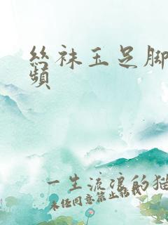 丝袜玉足脚交视频