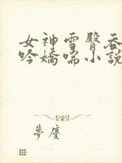 女神雪臀吞吐呻吟娇喘小说