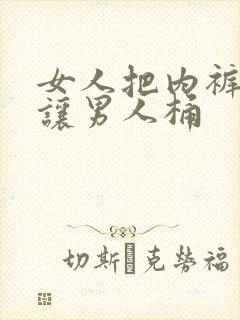 女人把内裤脱了让男人桶