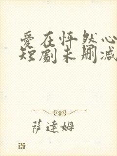 爱在怦然心动时短剧未删减