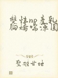 双性np产乳大胸娇喘浑圆挤奶