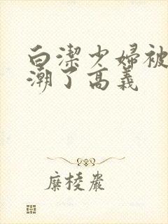 白洁少妇被弄高潮了高义