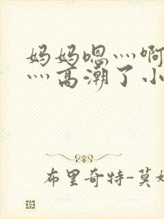 妈妈嗯灬啊灬快灬高潮了小说