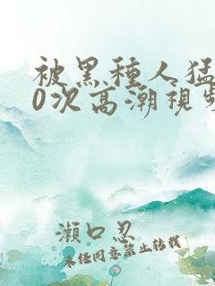 被黑种人猛躁10次高潮视频