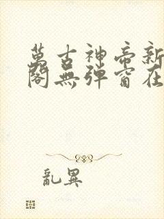 万古神帝新笔趣阁无弹窗在线阅读