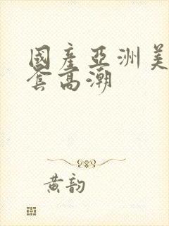 国产亚洲美女无套高潮