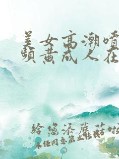 美女高潮喷水视频黄成人在线播放