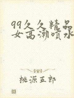 99久久精品美女高潮喷水