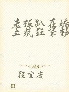 老板趴在娇妻身上疯狂耸动小说