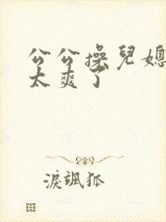 公公操儿媳妇逼太爽了