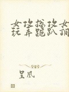 女攻总攻女尊h玩弄跪趴调教