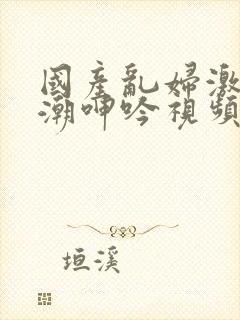 国产乱妇激情高潮呻吟视频