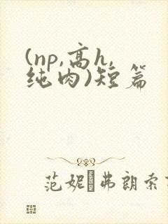 (np,高h,纯肉)短篇