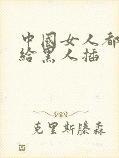 中国女人都喜欢给黑人插