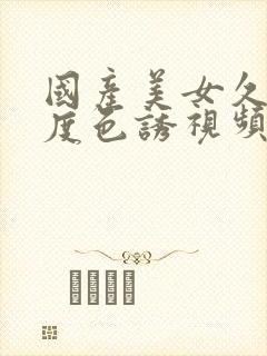 国产美女久久极度色诱视频